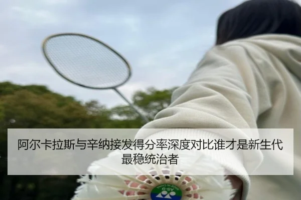 阿尔卡拉斯与辛纳接发得分率深度对比谁才是新生代最稳统治者