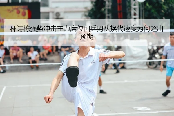 林诗栋强势冲击主力席位国乒男队换代速度为何超出预期