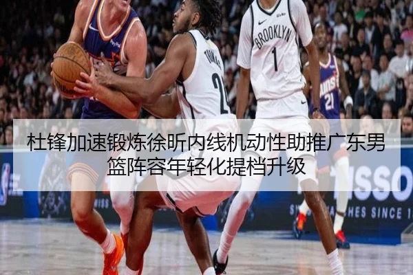 杜锋加速锻炼徐昕内线机动性助推广东男篮阵容年轻化提档升级